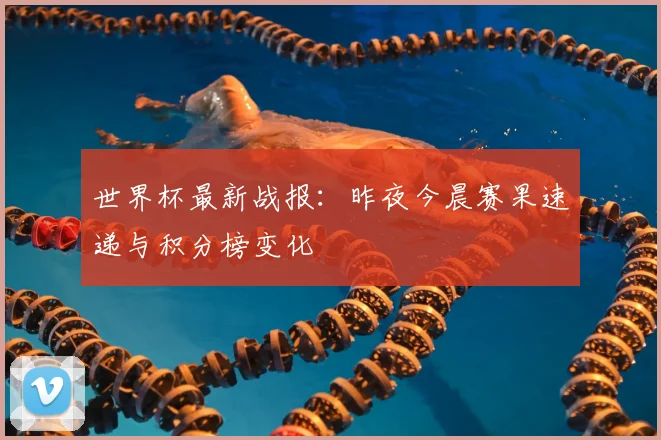 世界杯最新战报：昨夜今晨赛果速递与积分榜变化