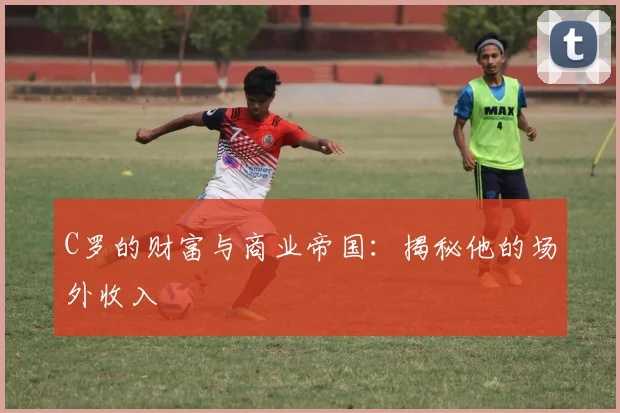 C罗的财富与商业帝国：揭秘他的场外收入