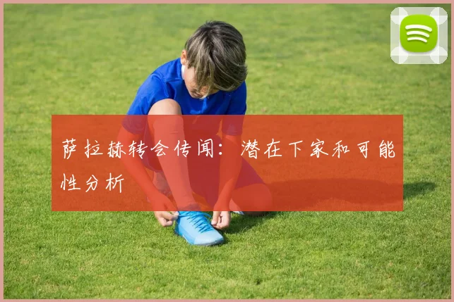 萨拉赫转会传闻：潜在下家和可能性分析