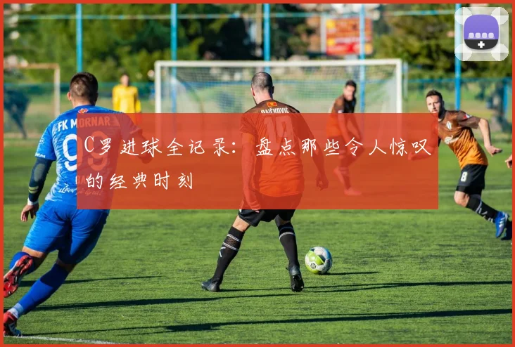 C罗进球全记录：盘点那些令人惊叹的经典时刻