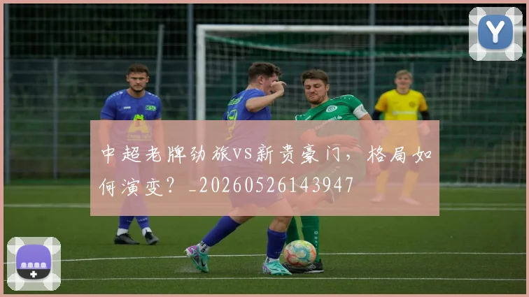 中超老牌劲旅vs新贵豪门,格局如何演变?_20260526143947