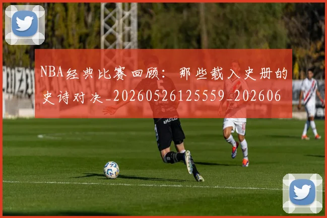 NBA经典比赛回顾:那些载入史册的史诗对决_20260526125559_20260607160234