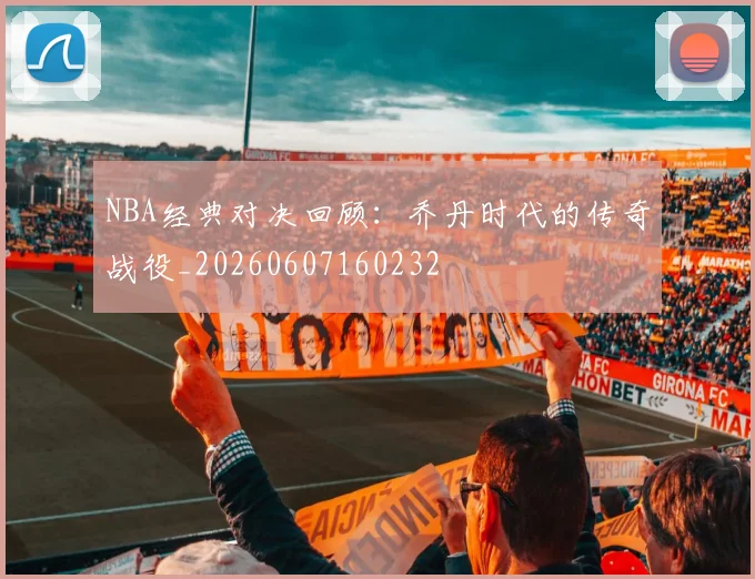 NBA经典对决回顾:乔丹时代的传奇战役_20260607160232