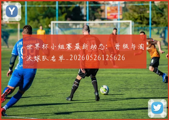 世界杯小组赛最新动态：晋级与淘汰球队名单_20260526125626