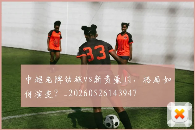 中超老牌劲旅vs新贵豪门,格局如何演变?_20260526143947
