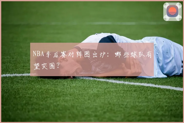 NBA季后赛对阵图出炉：哪些球队有望突围？