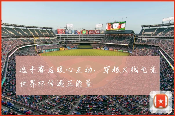 选手赛后暖心互动，穿越火线电竞世界杯传递正能量