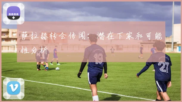 萨拉赫转会传闻:潜在下家和可能性分析