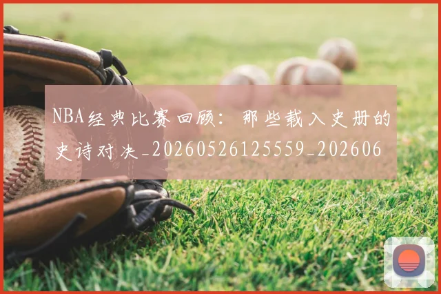 NBA经典比赛回顾:那些载入史册的史诗对决_20260526125559_20260607160234