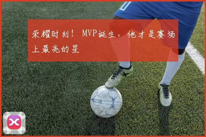 荣耀时刻！ MVP诞生，他才是赛场上最亮的星
