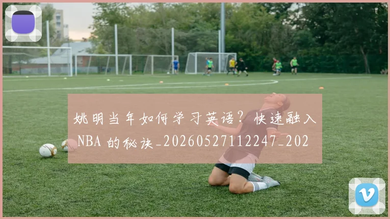 姚明当年如何学习英语?快速融入 NBA 的秘诀_20260527112247_20260609132939