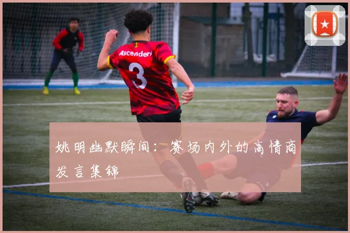 姚明幽默瞬间:赛场内外的高情商发言集锦